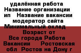 удалённая работа › Название организации ­ ип › Название вакансии ­ модератор сайта › Минимальный оклад ­ 39 500 › Возраст от ­ 18 - Все города Работа » Вакансии   . Ростовская обл.,Ростов-на-Дону г.